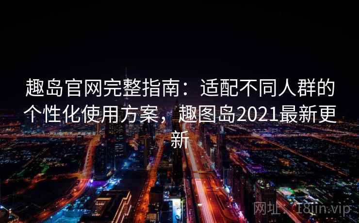 趣岛官网完整指南：适配不同人群的个性化使用方案，趣图岛2021最新更新