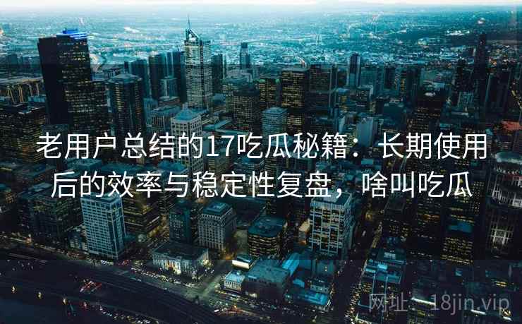 老用户总结的17吃瓜秘籍：长期使用后的效率与稳定性复盘，啥叫吃瓜