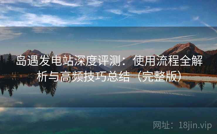 岛遇发电站深度评测：使用流程全解析与高频技巧总结（完整版）