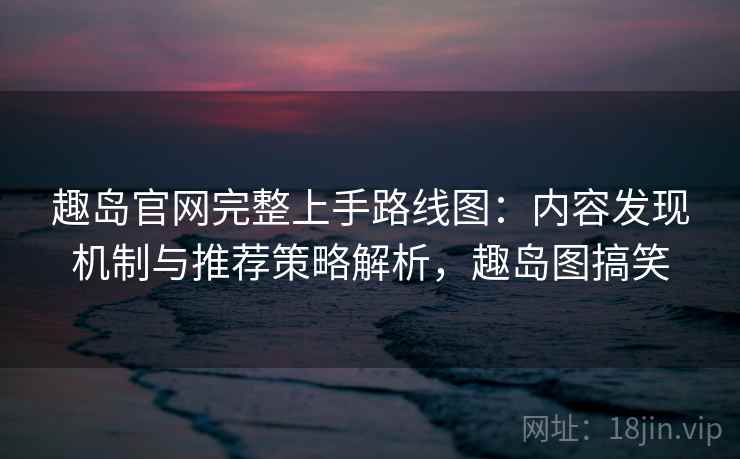 趣岛官网完整上手路线图：内容发现机制与推荐策略解析，趣岛图搞笑