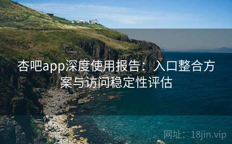 杏吧app深度使用报告:入口整合方案与访问稳定性评估 杏吧app深度使用报告:入口整合方案与访问稳定性评估