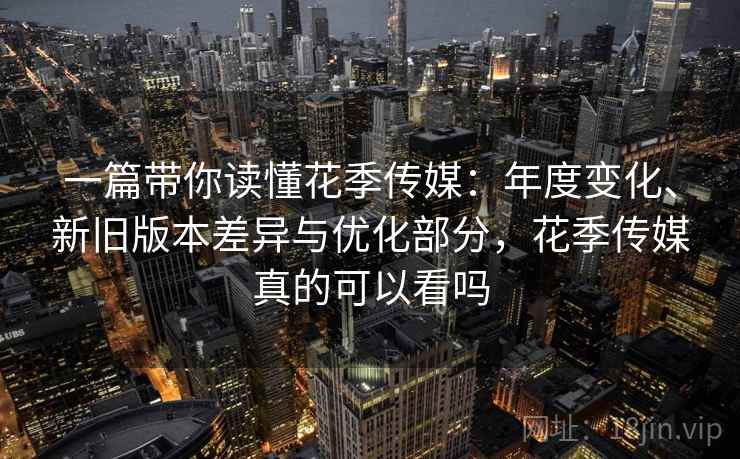 一篇带你读懂花季传媒：年度变化、新旧版本差异与优化部分，花季传媒真的可以看吗