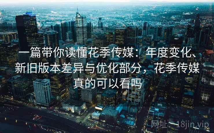 一篇带你读懂花季传媒：年度变化、新旧版本差异与优化部分，花季传媒真的可以看吗