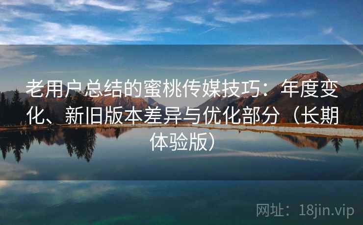 老用户总结的蜜桃传媒技巧:年度变化、新旧版本差异与优化部分(长期体验版) 老用户总结的蜜桃传媒技巧:年度变化、新旧版本差异与优化部分(长期体验版)