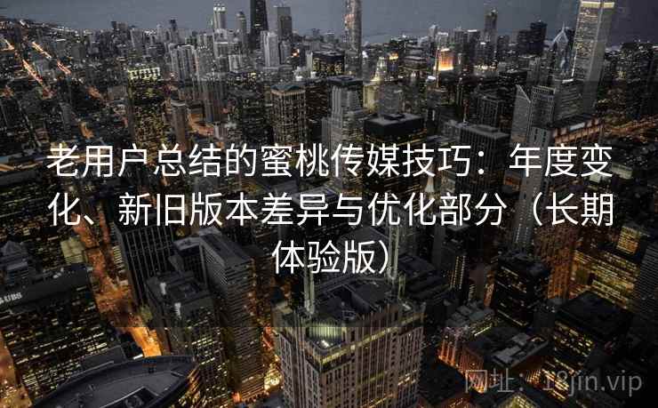 老用户总结的蜜桃传媒技巧:年度变化、新旧版本差异与优化部分(长期体验版) 老用户总结的蜜桃传媒技巧:年度变化、新旧版本差异与优化部分(长期体验版)