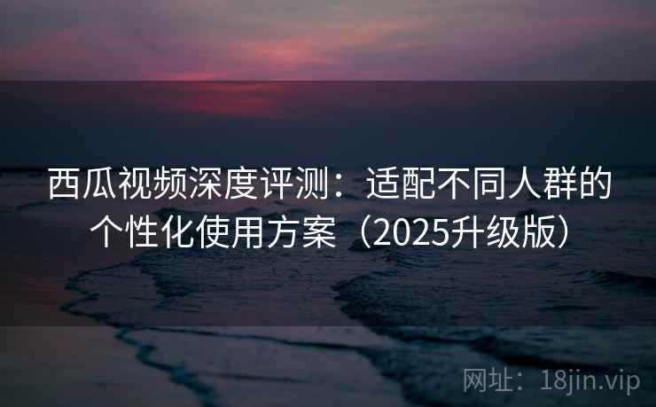 西瓜视频深度评测：适配不同人群的个性化使用方案（2025升级版）