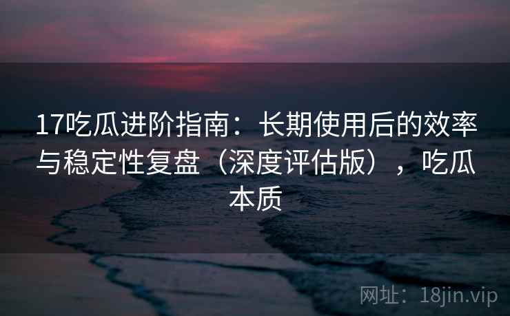 17吃瓜进阶指南：长期使用后的效率与稳定性复盘（深度评估版），吃瓜本质