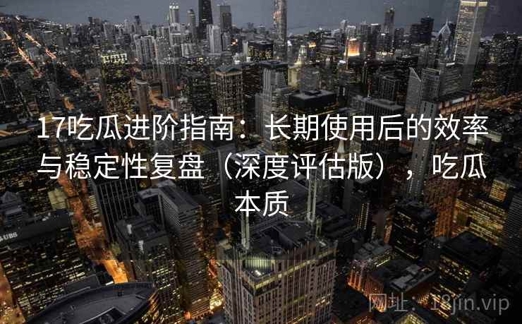 17吃瓜进阶指南：长期使用后的效率与稳定性复盘（深度评估版），吃瓜本质