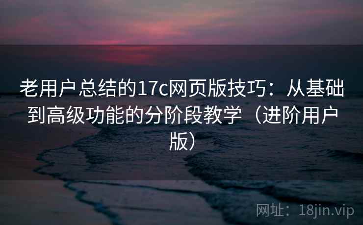 老用户总结的17c网页版技巧:从基础到高级功能的分阶段教学(进阶用户版) 老用户总结的17c网页版技巧:从基础到高级功能的分阶段教学(进阶用户版)