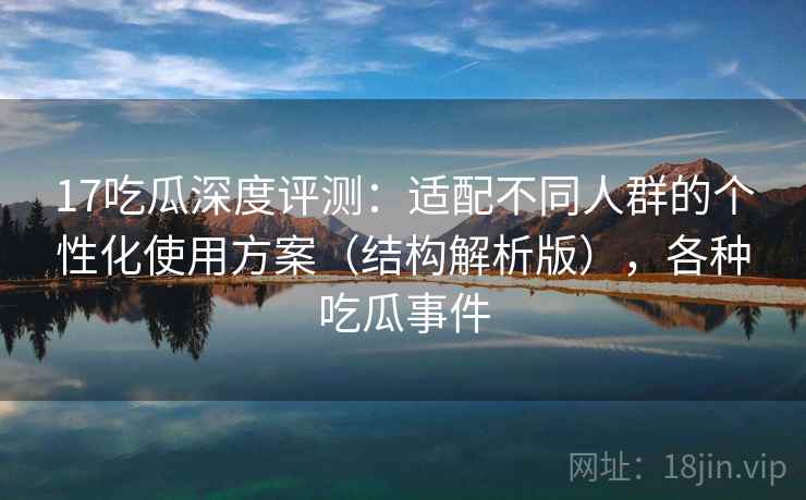 17吃瓜深度评测：适配不同人群的个性化使用方案（结构解析版），各种吃瓜事件