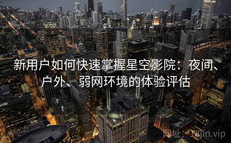 新用户如何快速掌握星空影院：夜间、户外、弱网环境的体验评估
