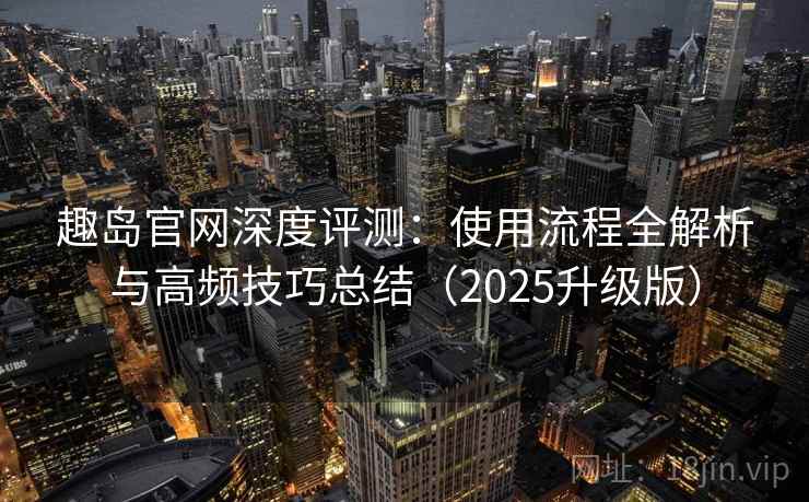 趣岛官网深度评测：使用流程全解析与高频技巧总结（2025升级版）