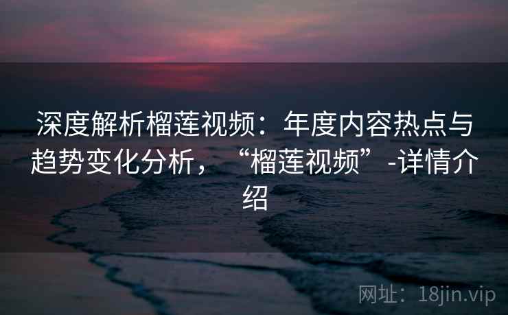 深度解析榴莲视频：年度内容热点与趋势变化分析，“榴莲视频”-详情介绍