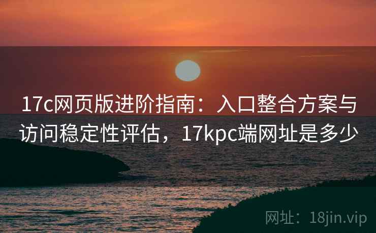 17c网页版进阶指南：入口整合方案与访问稳定性评估，17kpc端网址是多少