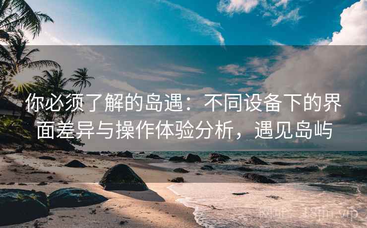 你必须了解的岛遇：不同设备下的界面差异与操作体验分析，遇见岛屿