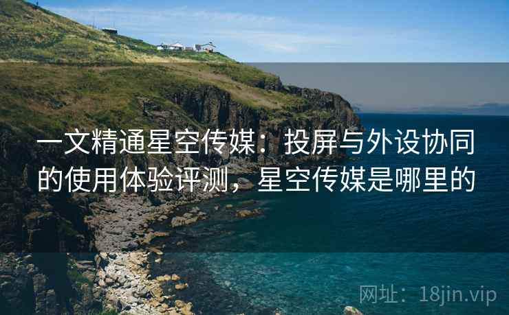 一文精通星空传媒：投屏与外设协同的使用体验评测，星空传媒是哪里的