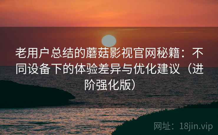 老用户总结的蘑菇影视官网秘籍：不同设备下的体验差异与优化建议（进阶强化版）