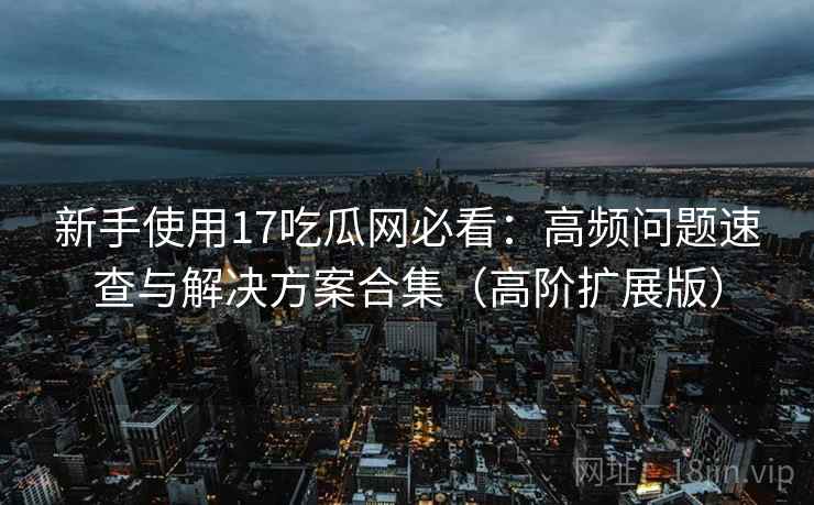 新手使用17吃瓜网必看：高频问题速查与解决方案合集（高阶扩展版）