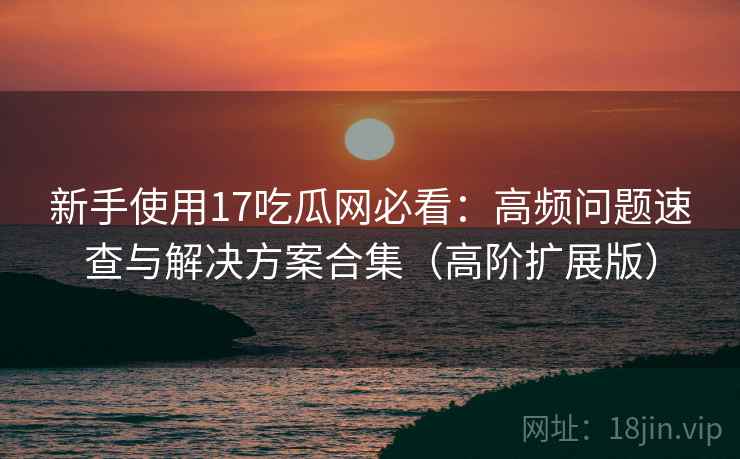 新手使用17吃瓜网必看：高频问题速查与解决方案合集（高阶扩展版）