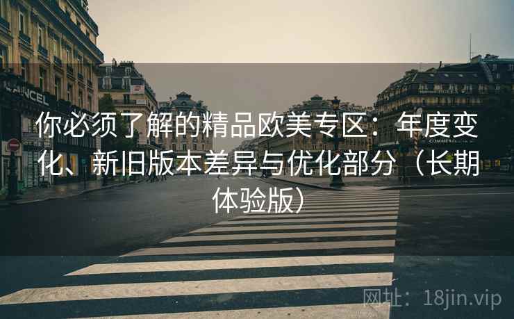 你必须了解的精品欧美专区：年度变化、新旧版本差异与优化部分（长期体验版）