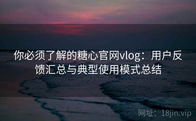 你必须了解的糖心官网vlog：用户反馈汇总与典型使用模式总结