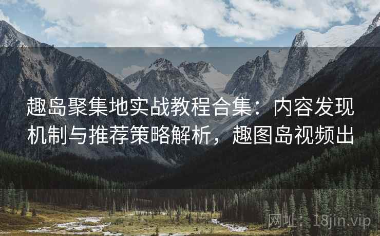 趣岛聚集地实战教程合集：内容发现机制与推荐策略解析，趣图岛视频出