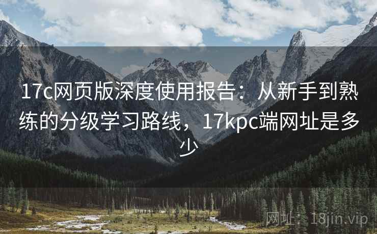 17c网页版深度使用报告：从新手到熟练的分级学习路线，17kpc端网址是多少