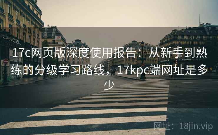 17c网页版深度使用报告：从新手到熟练的分级学习路线，17kpc端网址是多少