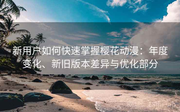 新用户如何快速掌握樱花动漫：年度变化、新旧版本差异与优化部分