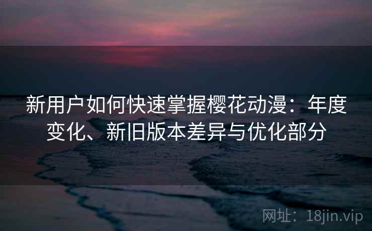 新用户如何快速掌握樱花动漫：年度变化、新旧版本差异与优化部分