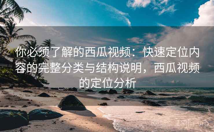 你必须了解的西瓜视频：快速定位内容的完整分类与结构说明，西瓜视频的定位分析