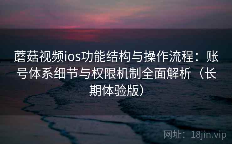蘑菇视频ios功能结构与操作流程：账号体系细节与权限机制全面解析（长期体验版）
