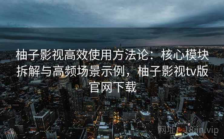 柚子影视高效使用方法论：核心模块拆解与高频场景示例，柚子影视tv版官网下载