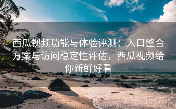 西瓜视频功能与体验评测：入口整合方案与访问稳定性评估，西瓜视频给你新鲜好看