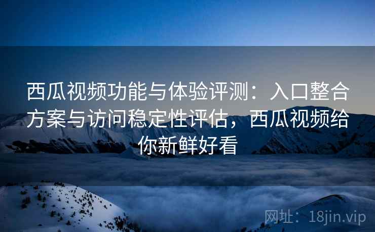 西瓜视频功能与体验评测：入口整合方案与访问稳定性评估，西瓜视频给你新鲜好看