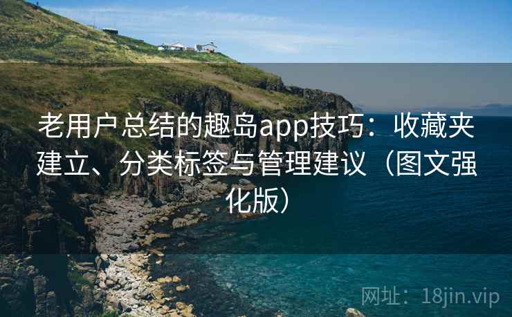 老用户总结的趣岛app技巧：收藏夹建立、分类标签与管理建议（图文强化版）