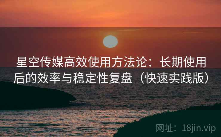 星空传媒高效使用方法论：长期使用后的效率与稳定性复盘（快速实践版）