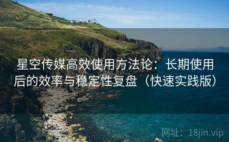 星空传媒高效使用方法论：长期使用后的效率与稳定性复盘（快速实践版）