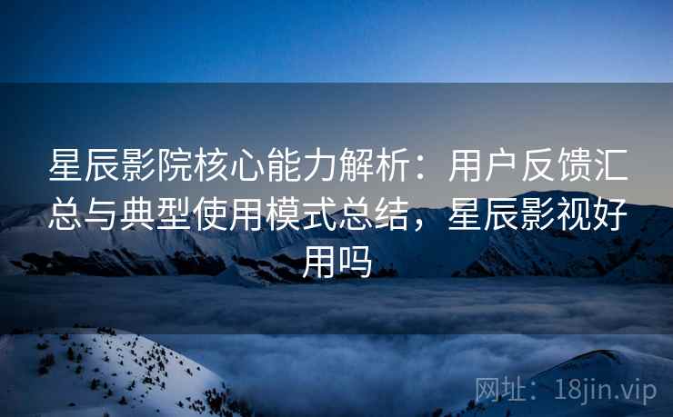 星辰影院核心能力解析：用户反馈汇总与典型使用模式总结，星辰影视好用吗