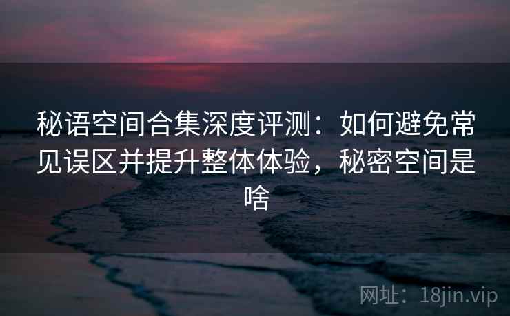 秘语空间合集深度评测：如何避免常见误区并提升整体体验，秘密空间是啥