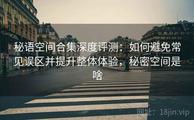 秘语空间合集深度评测：如何避免常见误区并提升整体体验，秘密空间是啥