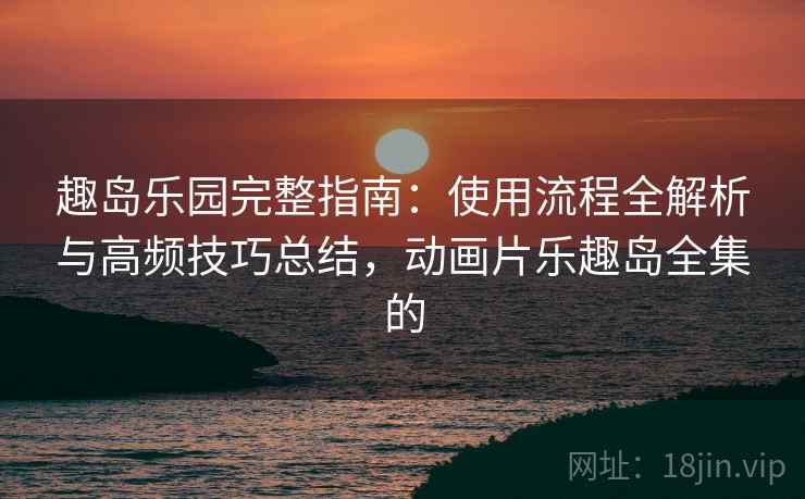 趣岛乐园完整指南：使用流程全解析与高频技巧总结，动画片乐趣岛全集的