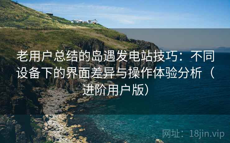 老用户总结的岛遇发电站技巧：不同设备下的界面差异与操作体验分析（进阶用户版）