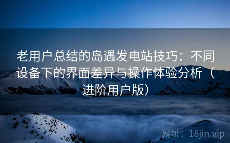 老用户总结的岛遇发电站技巧：不同设备下的界面差异与操作体验分析（进阶用户版）