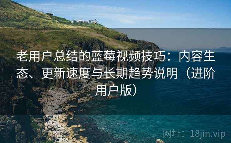 老用户总结的蓝莓视频技巧：内容生态、更新速度与长期趋势说明（进阶用户版）