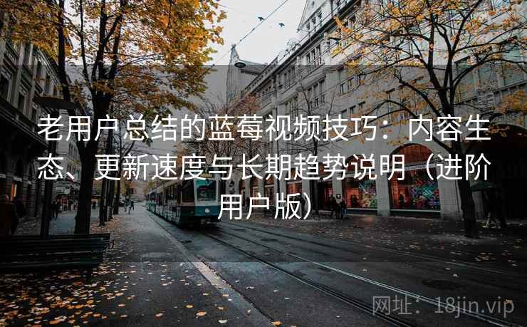 老用户总结的蓝莓视频技巧：内容生态、更新速度与长期趋势说明（进阶用户版）