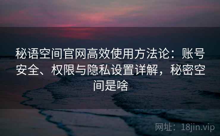 秘语空间官网高效使用方法论：账号安全、权限与隐私设置详解，秘密空间是啥