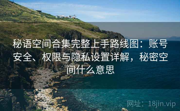 秘语空间合集完整上手路线图：账号安全、权限与隐私设置详解，秘密空间什么意思