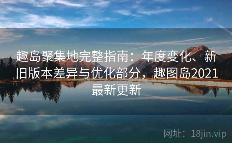 趣岛聚集地完整指南：年度变化、新旧版本差异与优化部分，趣图岛2021最新更新