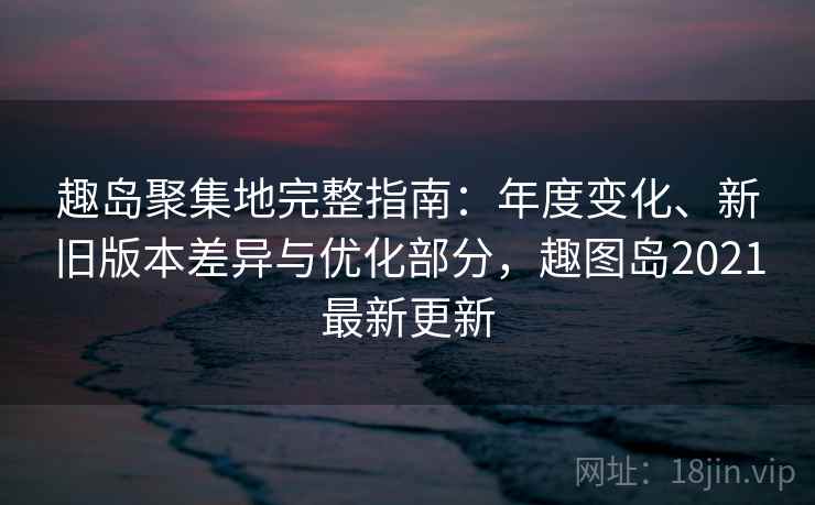 趣岛聚集地完整指南:年度变化、新旧版本差异与优化部分,趣图岛2021最新更新 趣岛聚集地完整指南:年度变化、新旧版本差异与优化部分,趣图岛2021最新更新